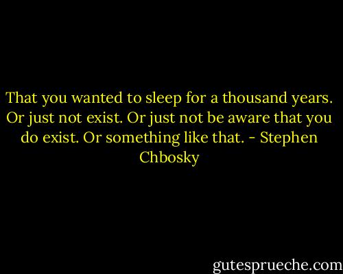 That you wanted to sleep for a thousand years. Or just not exist. Or just not be aware that you do exist. Or something like that. - Stephen Chbosky