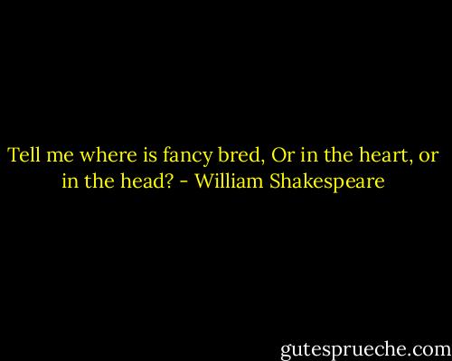 Tell me where is fancy bred,<br />Or in the heart, or in the head? - William Shakespeare
