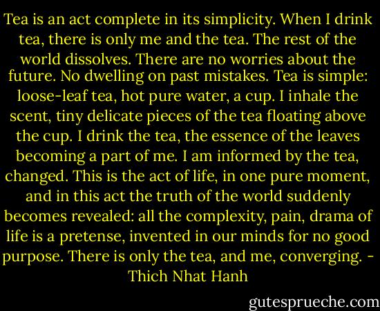 Tea is an act complete in its simplicity.<br />When I drink tea, there is only me and the tea.<br />The rest of the world dissolves.<br />There are no worries about the future.<br />No dwelling on past mistakes.<br />Tea is simple: loose-leaf tea, hot pure water, a cup.<br />I inhale the scent, tiny delicate pieces of the tea floating above the cup.<br />I drink the tea, the essence of the leaves becoming a part of me.<br />I am informed by the tea, changed.<br />This is the act of life, in one pure moment, and in this act the truth of the world suddenly becomes revealed: all the complexity, pain, drama of life is a pretense, invented in our minds for no good purpose.<br />There is only the tea, and me, converging. - Thich Nhat Hanh
