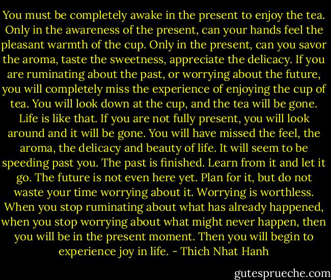 You must be completely awake in the present to enjoy the tea.<br />Only in the awareness of the present, can your hands feel the pleasant warmth of the cup.<br />Only in the present, can you savor the aroma, taste the sweetness, appreciate the delicacy.<br />If you are ruminating about the past, or worrying about the future, you will completely miss the experience of enjoying the cup of tea.<br />You will look down at the cup, and the tea will be gone.<br />Life is like that.<br />If you are not fully present, you will look around and it will be gone.<br />You will have missed the feel, the aroma, the delicacy and beauty of life.<br />It will seem to be speeding past you. The past is finished.<br />Learn from it and let it go.<br />The future is not even here yet. Plan for it, but do not waste your time worrying about it.<br />Worrying is worthless.<br />When you stop ruminating about what has already happened, when you stop worrying about what might never happen, then you will be in the present moment.<br />Then you will begin to experience joy in life. - Thich Nhat Hanh