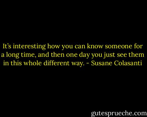 It’s interesting how you can know someone for a long time, and then one day you just see them in this whole different way. - Susane Colasanti