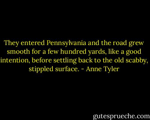 They entered Pennsylvania and the road grew smooth for a few hundred yards, like a good intention, before settling back to the old scabby, stippled surface. - Anne Tyler