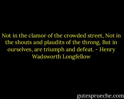 Not in the clamor of the crowded street,<br />Not in the shouts and plaudits of the throng,<br />But in ourselves, are triumph and defeat. - Henry Wadsworth Longfellow