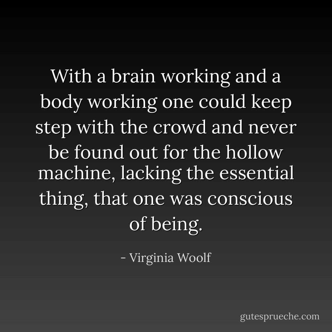 With a brain working and a body working one could keep step with the crowd and never be found out for the hollow machine, lacking the essential thing, that one was conscious of being. - Virginia Woolf
