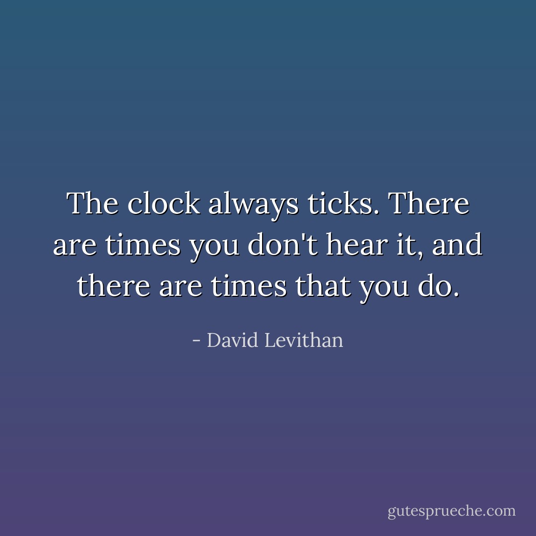 The clock always ticks. There are times you don't hear it, and there are times that you do. - David Levithan