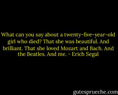 What can you say about a twenty-five-year-old girl who died? That she was beautiful. And brilliant. That she loved Mozart and Bach. And the Beatles. And me. - Erich Segal