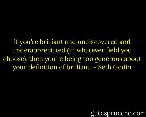 If you're brilliant and undiscovered and underappreciated (in whatever field you choose), then you're being too generous about your definition of brilliant. - Seth Godin