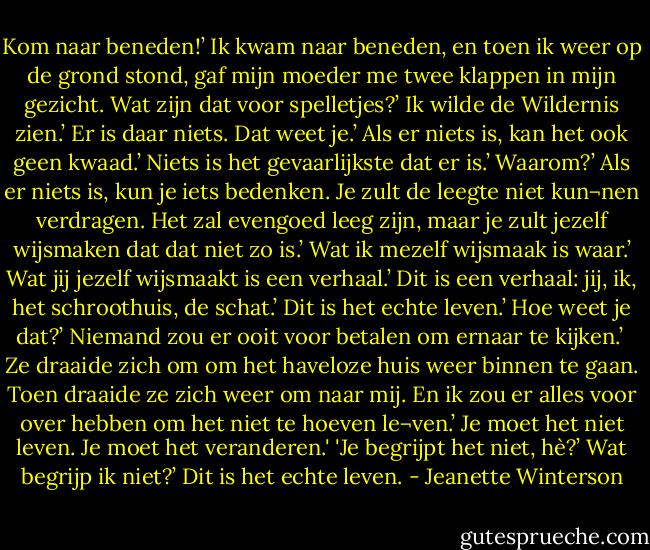 Kom naar beneden!’<br />Ik kwam naar beneden, en toen ik weer op de grond stond, gaf mijn moeder me twee klappen in mijn gezicht.<br />Wat zijn dat voor spelletjes?’<br />Ik wilde de Wildernis zien.’<br />Er is daar niets. Dat weet je.’<br />Als er niets is, kan het ook geen kwaad.’<br />Niets is het gevaarlijkste dat er is.’<br />Waarom?’<br />Als er niets is, kun je iets bedenken. Je zult de leegte niet kun¬nen verdragen. Het zal evengoed leeg zijn, maar je zult jezelf wijsmaken dat dat niet zo is.’<br />Wat ik mezelf wijsmaak is waar.’<br />Wat jij jezelf wijsmaakt is een verhaal.’<br />Dit is een verhaal: jij, ik, het schroothuis, de schat.’<br />Dit is het echte leven.’<br />Hoe weet je dat?’<br />Niemand zou er ooit voor betalen om ernaar te kijken.’<br /><br />Ze draaide zich om om het haveloze huis weer binnen te gaan. Toen draaide ze zich weer om naar mij.<br />En ik zou er alles voor over hebben om het niet te hoeven le¬ven.’<br />Je moet het niet leven. Je moet het veranderen.' 'Je begrijpt het niet, hè?’<br />Wat begrijp ik niet?’<br />Dit is het echte leven. - Jeanette Winterson