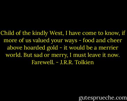Child of the kindly West, I have come to know, if more of us valued your ways - food and cheer above hoarded gold - it would be a merrier world. But sad or merry, I must leave it now. Farewell. - J.R.R. Tolkien