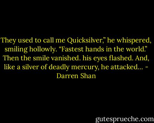 They used to call me Quicksilver,” he whispered, smiling hollowly. “Fastest hands in the world.” Then the smile vanished. his eyes flashed. And, like a silver of deadly mercury, he attacked… - Darren Shan