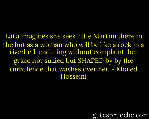 Laila imagines she sees little Mariam there in the hut as a woman who will be like a rock in a riverbed, enduring without complaint, her grace not sullied but SHAPED by by the turbulence that washes over her. - Khaled Hosseini