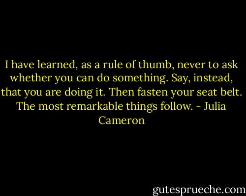 I have learned, as a rule of thumb, never to ask whether you can do something. Say, instead, that you are doing it. Then fasten your seat belt. The most remarkable things follow. - Julia Cameron