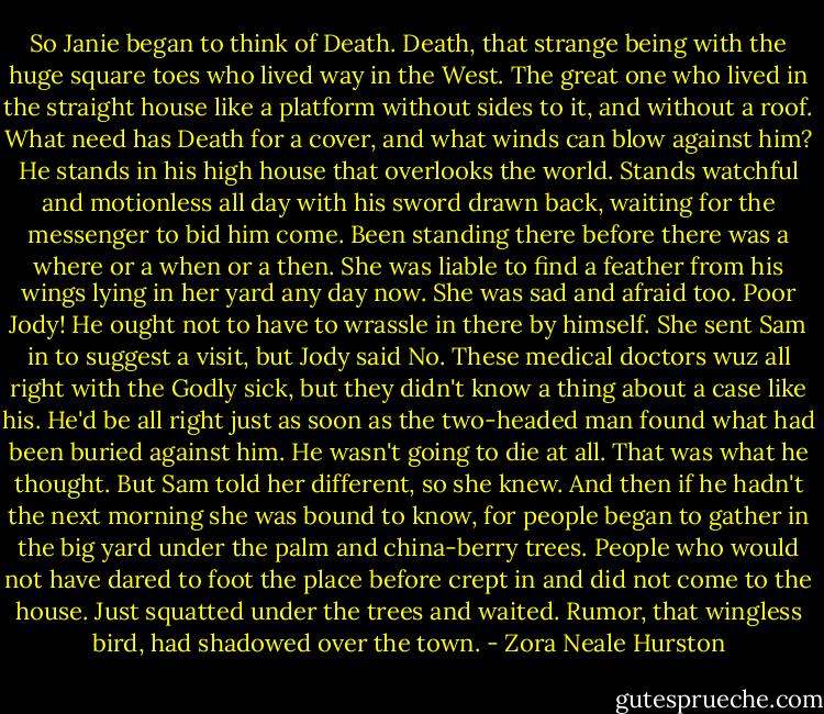 So Janie began to think of Death. Death, that strange being with the huge square toes who lived way in the West. The great one who lived in the straight house like a platform without sides to it, and without a roof. What need has Death for a cover, and what winds can blow against him? He stands in his high house that overlooks the world. Stands watchful and motionless all day with his sword drawn back, waiting for the messenger to bid him come. Been standing there before there was a where or a when or a then. She was liable to find a feather from his wings lying in her yard any day now. She was sad and afraid too. Poor Jody! He ought not to have to wrassle in there by himself. She sent Sam in to suggest a visit, but Jody said No. These medical doctors wuz all right with the Godly sick, but they didn't know a thing about a case like his. He'd be all right just as soon as the two-headed man found what had been buried against him. He wasn't going to die at all. That was what he thought. But Sam told her different, so she knew. And then if he hadn't the next morning she was bound to know, for people began to gather in the big yard under the palm and china-berry trees. People who would not have dared to foot the place before crept in and did not come to the house. Just squatted under the trees and waited. Rumor, that wingless bird, had shadowed over the town. - Zora Neale Hurston