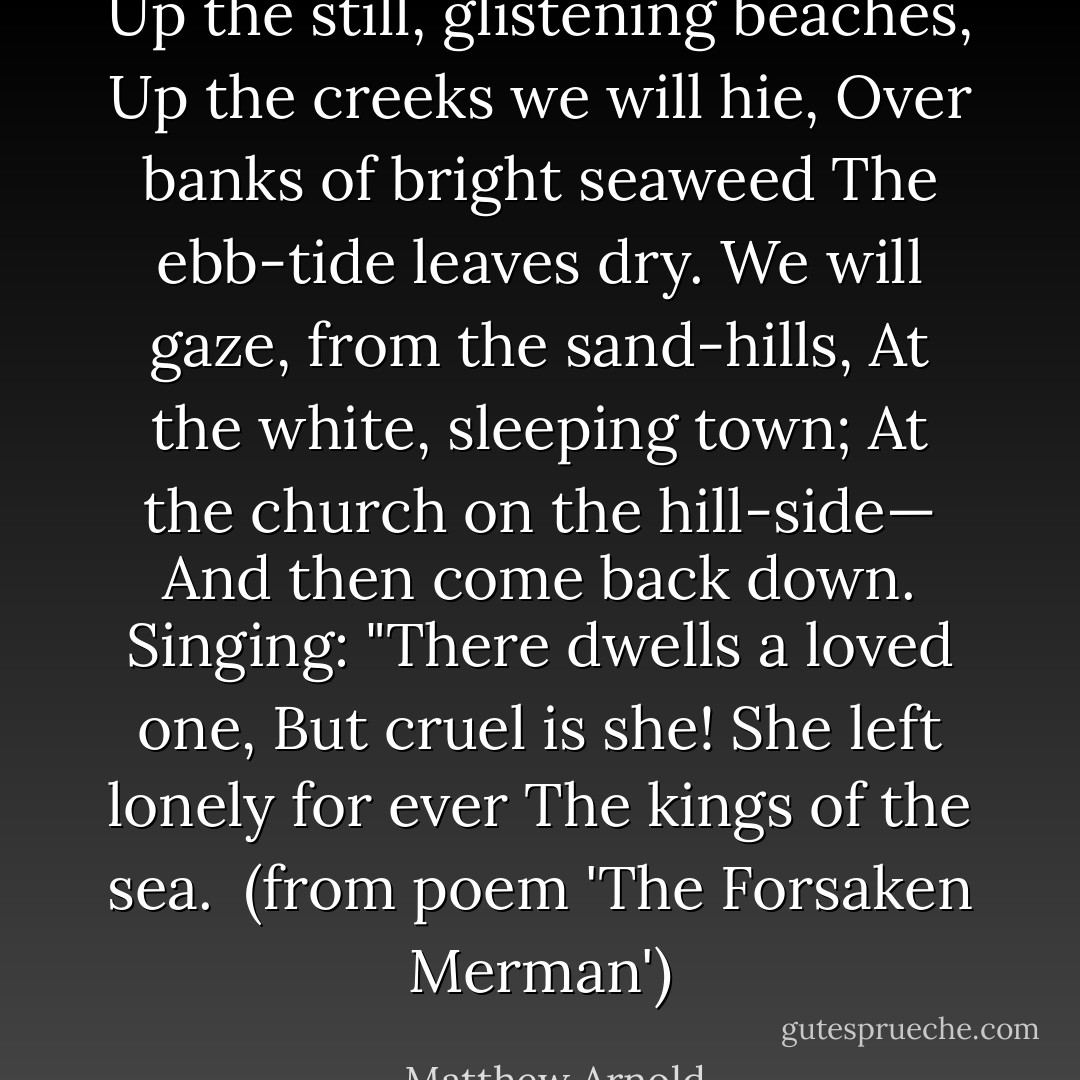 Up the still, glistening beaches,<br />Up the creeks we will hie,<br />Over banks of bright seaweed<br />The ebb-tide leaves dry.<br />We will gaze, from the sand-hills,<br />At the white, sleeping town;<br />At the church on the hill-side—<br />And then come back down.<br />Singing: "There dwells a loved one,<br />But cruel is she!<br />She left lonely for ever<br />The kings of the sea.<br /><br />(from poem 'The Forsaken Merman') - Matthew Arnold