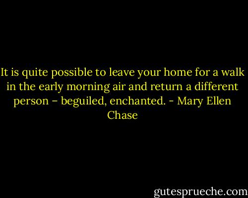 It is quite possible to leave your home for a walk in the early morning air and return a different person – beguiled, enchanted. - Mary Ellen Chase