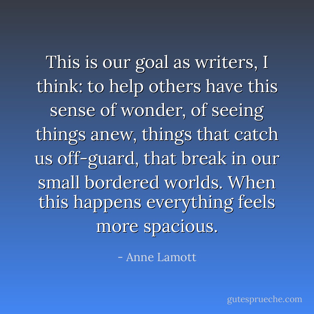 This is our goal as writers, I think: to help others have this sense of wonder, of seeing things anew, things that catch us off-guard, that break in our small bordered worlds. When this happens everything feels more spacious. - Anne Lamott