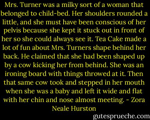 Mrs. Turner was a milky sort of a woman that belonged to child-bed. Her shoulders rounded a little, and she must have been conscious of her pelvis because she kept it stuck out in front of her so she could always see it. Tea Cake made a lot of fun about Mrs. Turners shape behind her back. He claimed that she had been shaped up by a cow kicking her from behind. She was an ironing board with things throwed at it. Then that same cow took and stepped in her mouth when she was a baby and left it wide and flat with her chin and nose almost meeting. - Zora Neale Hurston