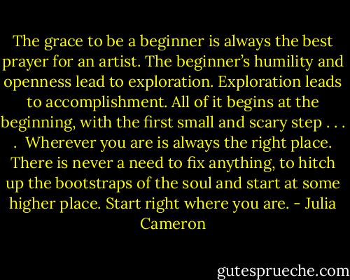 The grace to be a beginner is always the best prayer for an artist. The beginner’s humility and openness lead to exploration. Exploration leads to accomplishment. All of it begins at the beginning, with the first small and scary step . . . .<br /><br />Wherever you are is always the right place. There is never a need to fix anything, to hitch up the bootstraps of the soul and start at some higher place. Start right where you are. - Julia Cameron