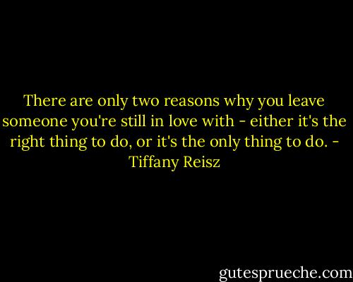 There are only two reasons why you leave someone you're still in love with - either it's the right thing to do, or it's the only thing to do. - Tiffany Reisz