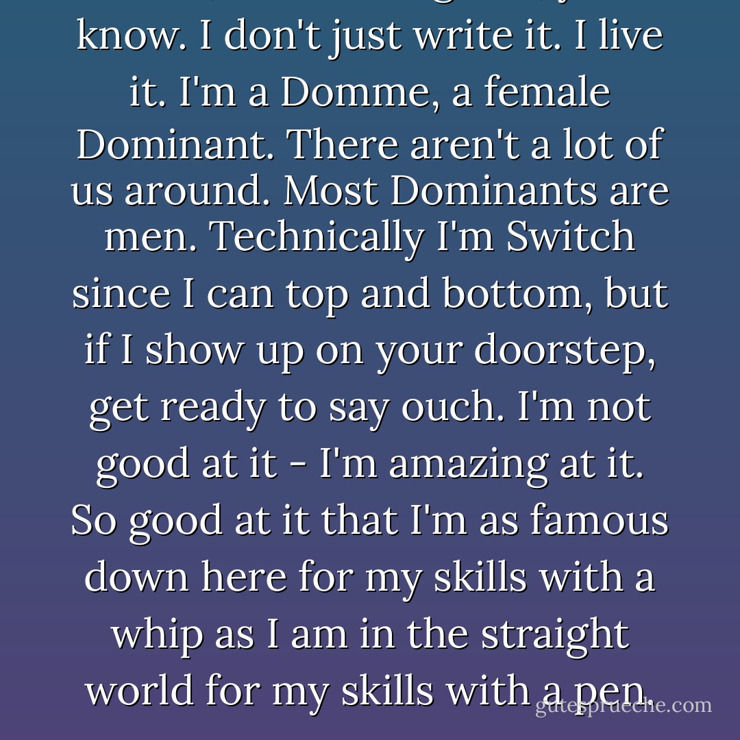 Zach, this isn't a game, you know. I don't just write it. I live it. I'm a Domme, a female Dominant. There aren't a lot of us around. Most Dominants are men. Technically I'm Switch since I can top and bottom, but if I show up on your doorstep, get ready to say ouch. I'm not good at it - I'm amazing at it. So good at it that I'm as famous down here for my skills with a whip as I am in the straight world for my skills with a pen. - Tiffany Reisz