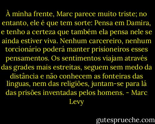 À minha frente, Marc parece muito triste; no entanto, ele é que tem sorte: Pensa em Damira, e tenho a certeza que também ela pensa nele se ainda estiver viva. Nenhum carcereiro, nenhum torcionário poderá manter prisioneiros esses pensamentos. Os sentimentos viajam através das grades mais estreitas, seguem sem medo da distância e não conhecem as fonteiras das línguas, nem das religiões, juntam-se para lá das prisões inventadas pelos homens. - Marc Levy