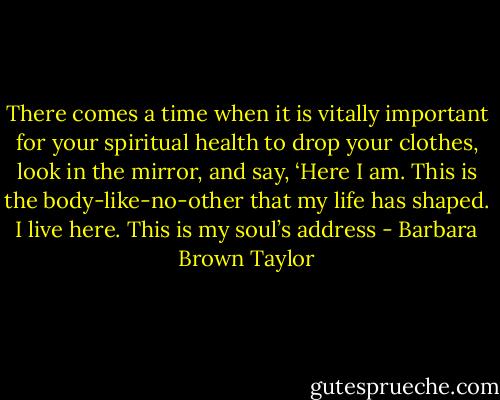 There comes a time when it is vitally important for your spiritual health to drop your clothes, look in the mirror, and say, ‘Here I am. This is the body-like-no-other that my life has shaped. I live here. This is my soul’s address - Barbara Brown Taylor
