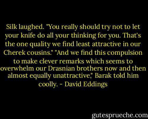 Silk laughed. "You really should try not to let your knife do all your thinking for you. That's the one quality we find least attractive in our Cherek cousins."<br />"And we find this compulsion to make clever remarks which seems to overwhelm our Drasnian brothers now and then almost equally unattractive," Barak told him coolly. - David Eddings