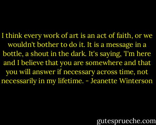I think every work of art is an act of faith, or we wouldn't bother to do it. It is a message in a bottle, a shout in the dark. It's saying, 'I'm here and I believe that you are somewhere and that you will answer if necessary across time, not necessarily in my lifetime. - Jeanette Winterson