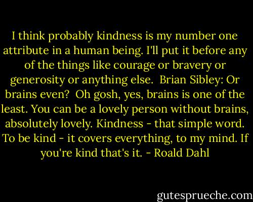 I think probably kindness is my number one attribute in a human being. I'll put it before any of the things like courage or bravery or generosity or anything else.<br /><br />Brian Sibley: Or brains even?<br /><br />Oh gosh, yes, brains is one of the least. You can be a lovely person without brains, absolutely lovely. Kindness - that simple word. To be kind - it covers everything, to my mind.<br />If you're kind that's it. - Roald Dahl