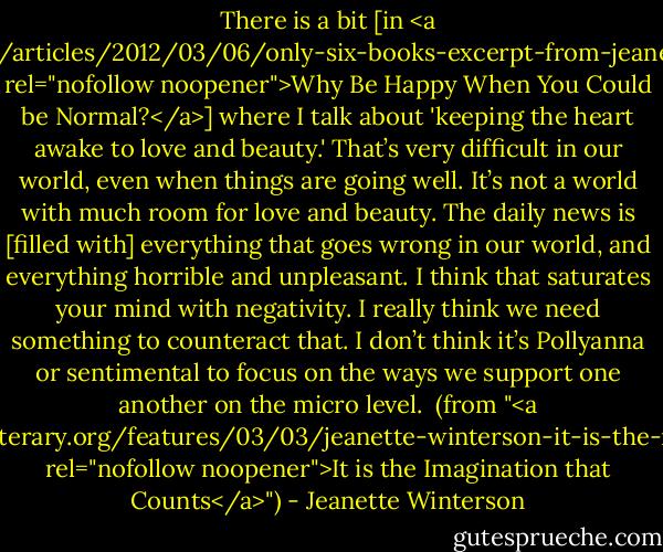 There is a bit [in <a href="http://www.thedailybeast.com/articles/2012/03/06/only-six-books-excerpt-from-jeanette-winterson-s-new-memoir.html" rel="nofollow noopener">Why Be Happy When You Could be Normal?</a>] where I talk about 'keeping the heart awake to love and beauty.' That’s very difficult in our world, even when things are going well. It’s not a world with much room for love and beauty. The daily news is [filled with] everything that goes wrong in our world, and everything horrible and unpleasant. I think that saturates your mind with negativity. I really think we need something to counteract that. I don’t think it’s Pollyanna or sentimental to focus on the ways we support one another on the micro level.<br /><br />(from "<a href="http://www.lambdaliterary.org/features/03/03/jeanette-winterson-it-is-the-imagination-that-counts/" rel="nofollow noopener">It is the Imagination that Counts</a>") - Jeanette Winterson