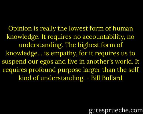Opinion is really the lowest form of human knowledge. It requires no accountability, no understanding. The highest form of knowledge… is empathy, for it requires us to suspend our egos and live in another’s world. It requires profound purpose larger than the self kind of understanding. - Bill Bullard