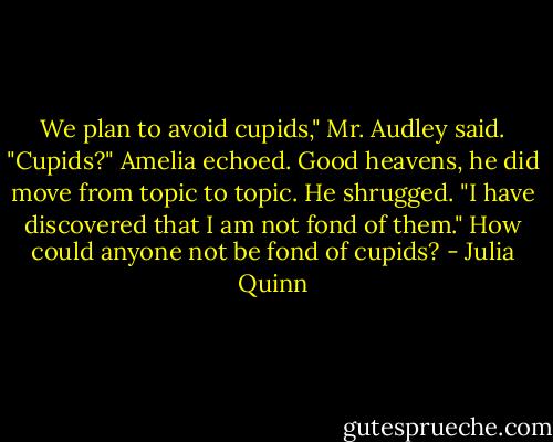 We plan to avoid cupids," Mr. Audley said.<br />"Cupids?" Amelia echoed. Good heavens, he did move from topic to topic.<br />He shrugged. "I have discovered that I am not fond of them."<br />How could anyone not be fond of cupids? - Julia Quinn