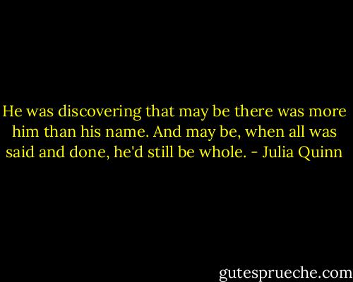 He was discovering that may be there was more him than his name. And may be, when all was said and done, he'd still be whole. - Julia Quinn