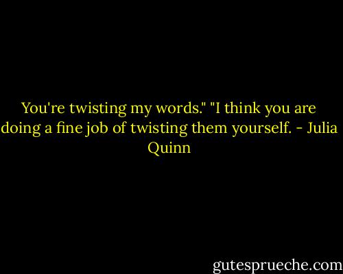 You're twisting my words."<br />"I think you are doing a fine job of twisting them yourself. - Julia Quinn