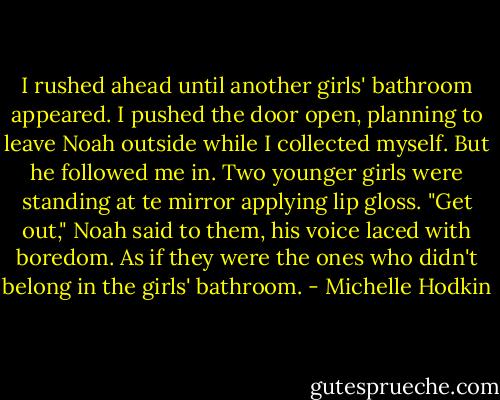 I rushed ahead until another girls' bathroom appeared. I pushed the door open, planning to leave Noah outside while I collected myself.<br />But he followed me in.<br />Two younger girls were standing at te mirror applying lip gloss.<br />"Get out," Noah said to them, his voice laced with boredom. As if they were the ones who didn't belong in the girls' bathroom. - Michelle Hodkin