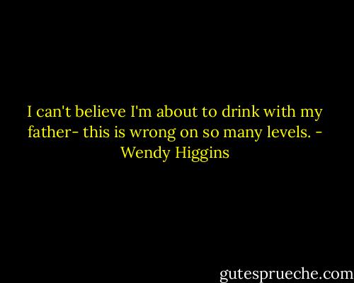 I can't believe I'm about to drink with my father- this is wrong on so many levels. - Wendy Higgins