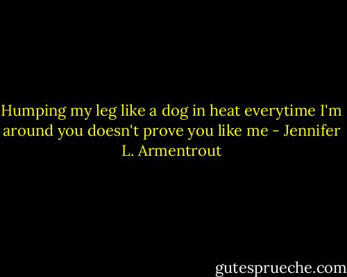 Humping my leg like a dog in heat everytime I'm around you doesn't prove you like me - Jennifer L. Armentrout