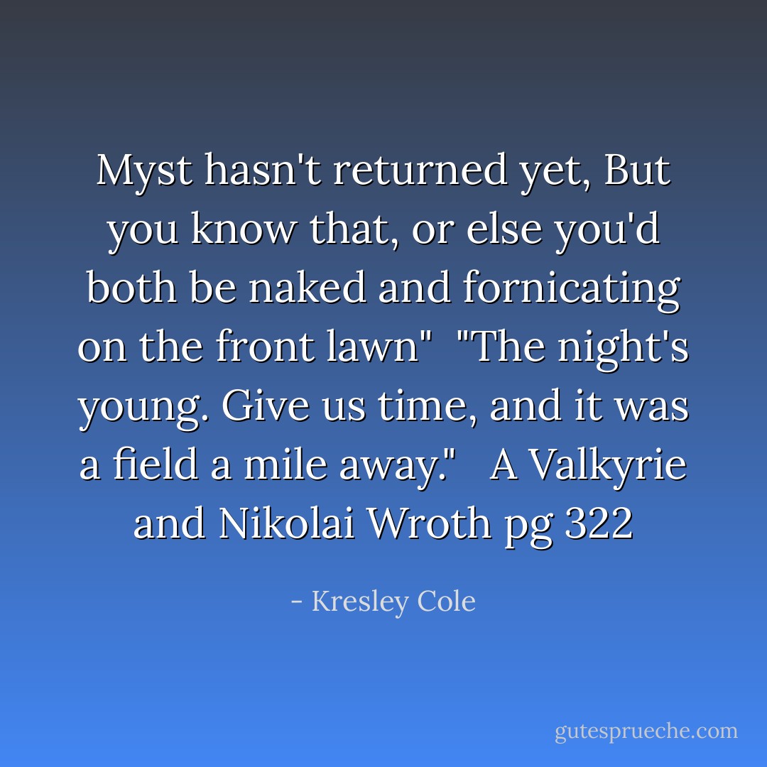 Myst hasn't returned yet, But you know that, or else you'd both be naked and fornicating on the front lawn"<br /> "The night's young. Give us time, and it was a field a mile away."<br /> <br />A Valkyrie and Nikolai Wroth pg 322 - Kresley Cole