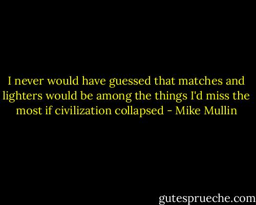 I never would have guessed that matches and lighters would be among the things I'd miss the most if civilization collapsed - Mike Mullin