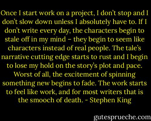 Once I start work on a project, I don’t stop and I don’t slow down unless I absolutely have to. If I don’t write every day, the characters begin to stale off in my mind – they begin to seem like characters instead of real people. The tale’s narrative cutting edge starts to rust and I begin to lose my hold on the story’s plot and pace. Worst of all, the excitement of spinning something new begins to fade. The work starts to feel like work, and for most writers that is the smooch of death. - Stephen King