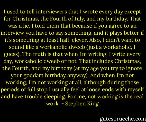 I used to tell interviewers that I wrote every day except for Christmas, the Fourth of July, and my birthday. That was a lie. I told them that because if you agree to an interview you have to say something, and it plays better if it’s something at least half-clever. Also, I didn’t want to sound like a workaholic dweeb (just a workaholic, I guess). The truth is that when I’m writing, I write every day, workaholic dweeb or not. That includes Christmas, the Fourth, and my birthday (at my age you try to ignore your goddam birthday anyway). And when I’m not working, I’m not working at all, although during those periods of full stop I usually feel at loose ends with myself and have trouble sleeping. For me, not working is the real work. - Stephen King