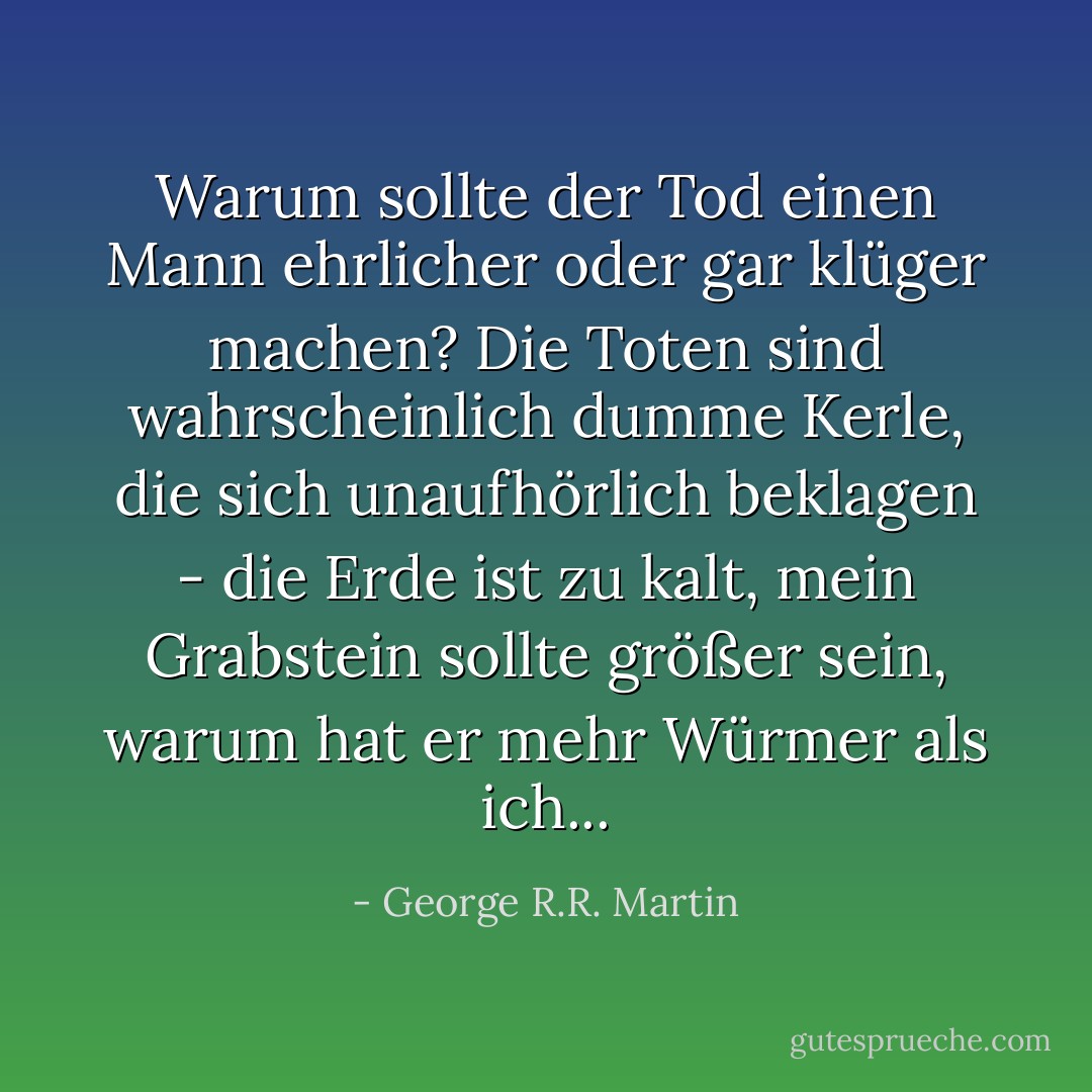 Warum sollte der Tod einen Mann ehrlicher oder gar klüger machen? Die Toten sind wahrscheinlich dumme Kerle, die sich unaufhörlich beklagen - die Erde ist zu kalt, mein Grabstein sollte größer sein, warum hat er mehr Würmer als ich... - George R.R. Martin