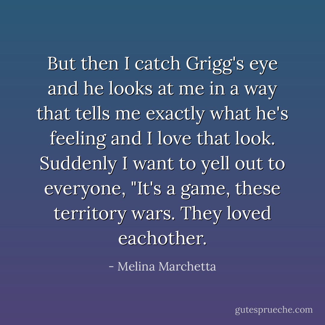 But then I catch Grigg's eye and he looks at me in a way that tells me exactly what he's feeling and I love that look. Suddenly I want to yell out to everyone, "It's a game, these territory wars. They loved eachother. - Melina Marchetta