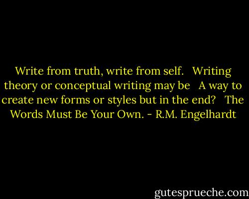 Write from truth, write from self. <br /><br />Writing theory or conceptual writing may be <br /><br />A way to create new forms or styles but in the end? <br /><br />The Words Must Be Your Own. - R.M. Engelhardt