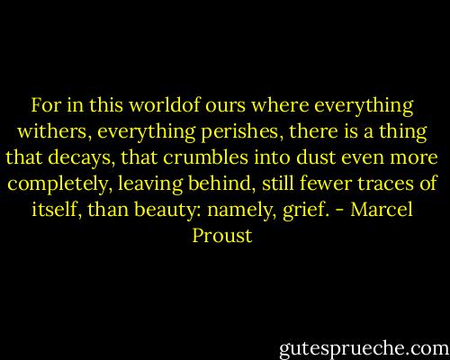 For in this worldof ours where everything withers, everything perishes, there is a thing that decays, that crumbles into dust even more completely, leaving behind, still fewer traces of itself, than beauty: namely, grief. - Marcel Proust