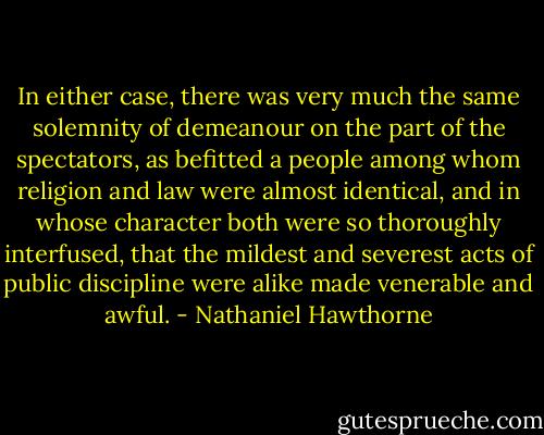 In either case, there was very much the same solemnity of demeanour on the part of the spectators, as befitted a people among whom religion and law were almost identical, and in whose character both were so thoroughly interfused, that the mildest and severest acts of public discipline were alike made venerable and awful. - Nathaniel Hawthorne
