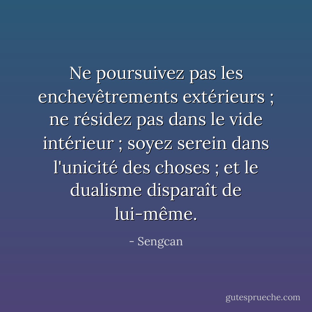 Ne poursuivez pas les enchevêtrements extérieurs ; ne résidez pas dans le vide intérieur ; soyez serein dans l'unicité des choses ; et le dualisme disparaît de lui-même. - Sengcan