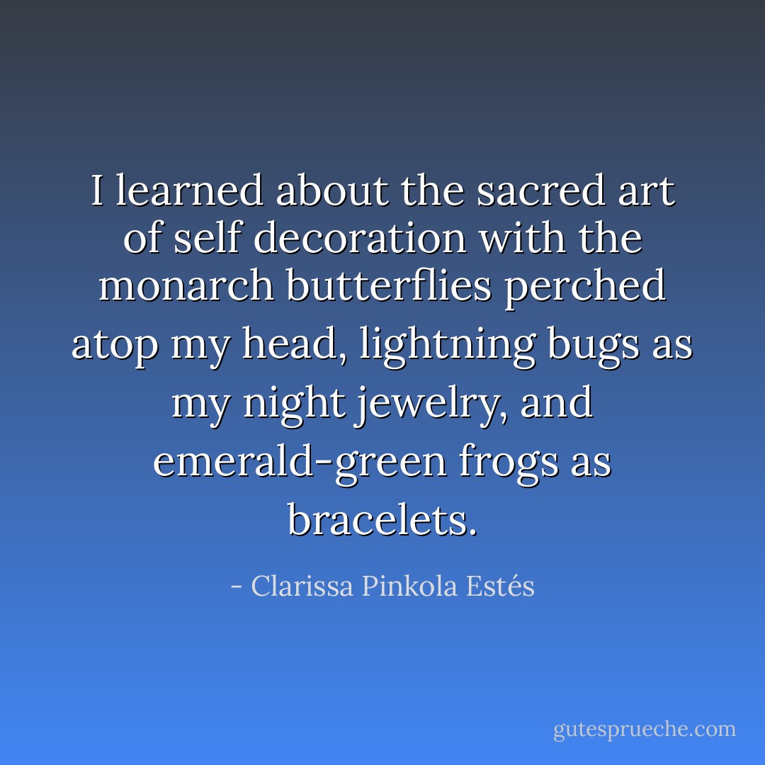 I learned about the sacred art of self decoration with the monarch butterflies perched atop my head, lightning bugs as my night jewelry, and emerald-green frogs as bracelets. - Clarissa Pinkola Estés