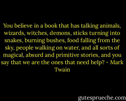 You believe in a book that has talking animals, wizards, witches, demons, sticks turning into snakes, burning bushes, food falling from the sky, people walking on water, and all sorts of magical, absurd and primitive stories, and you say that we are the ones that need help? - Mark Twain