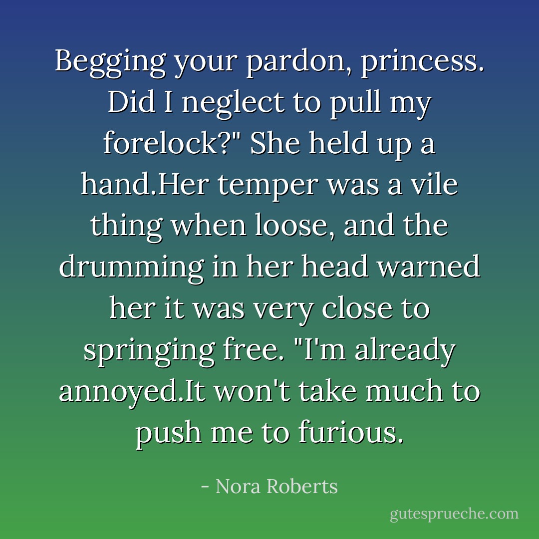 Begging your pardon, princess. Did I neglect to pull my forelock?"<br />She held up a hand.Her temper was a vile thing when loose, and the drumming in her head warned her it was very close to springing free.<br />"I'm already annoyed.It won't take much to push me to furious. - Nora Roberts